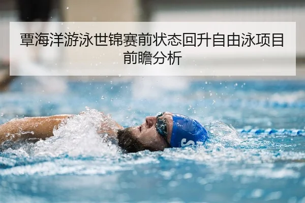 覃海洋游泳世锦赛前状态回升自由泳项目前瞻分析